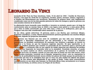 Leonardo Da VinciLeonardo di Ser Piero da Vinci (Anchiano, Italia, 15 de abril de 1452 – Castillo de Clos-Lucé, Francia, 2 de mayo de 1519) fue un arquitecto, escultor, pintor, inventor, músico, ingeniero y el hombre del Renacimiento por excelencia. Humanista de primera línea, está ampliamente considerado como uno de los más grandes pintores de todos los tiempos y quizá la persona con más variados talentos de la historia.La admiración hacia Leonardo como científico e inventor es reciente, puesto que a lo largo de cuatrocientos años su enorme fama se debió a sus logros como pintor y a unas pocas obras, que o bien se había autenticado que eran obra suya, o bien se le atribuyeron, pero que en cualquier caso han sido consideradas obras maestras de la pintura.De sus obras, quizás sobreviven 15 pinturas, junto a sus diarios, que contienen dibujos, diagramas científicos, y notas. Planeó frecuentemente pinturas grandiosas con muchos dibujos y esbozos, dejando los proyectos inacabados.Sus pinturas son famosas por una serie de cualidades que han sido muy imitadas por estudiantes y discutidas ampliamente por los aficionados y los críticos: sus técnicas innovadoras, su detallado conocimiento de anatomía, luz, botánica y geología, su interés en fisonomía y la forma en que los humanos registran emoción. Su gran aportación es el esfumado, artificio pictórico que consiste en prescindir de los contornos netos y precisos del "Quattrocento" y envolverlo todo en una especie de niebla imprecisa que difumina los perfiles y produce una impresión de inmersión total en la atmósfera. Prestando atención, se puede percibir en varios cuadros un efecto característico de la pintura de Leonardo: la delicada transición de la luz a la sombra, cuando un tono más claro se funde con otro más oscuro, como bellos acordes musicales. Leonardo usa la llamada "perspectiva aérea", esto es, representar la sensación de profundidad haciendo menos nítidos los planos del fondo porque las partículas en suspensión que hay en la atmósfera hace que se vean con más nitidez los objetos del primer plano y de una manera más difuminada lo que queda al fondo. Todas estas características están presentes en sus obras más famosas: La Gioconda (Mona Lisa), (actualmente en el museo del Louvre de París), La última cena y La Virgen de las Rocas.
