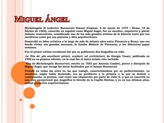 Miguel ÁngelMichelangelo di LodovicoBuonarrotiSimoni (Caprese, 6 de marzo de 1475 – Roma, 18 de febrero de 1564), conocido en español como Miguel Ángel, fue un escultor, arquitecto y pintor italiano renacentista, considerado uno de los más grandes artistas de la historia tanto por sus esculturas como por sus pinturas y obra arquitectónica.Desarrolló su labor artística a lo largo de más de setenta años entre Florencia y Roma, que era donde vivían sus grandes mecenas, la familia Médicis de Florencia, y los diferentes papas romanos.Fue el primer artista occidental del que se publicaron dos biografías en vida:Le Vite de' piùeccellentipittori, scultori, edarchitettori, de Giorgio Vasari, publicada en 1550 en su primera edición, en la cual fue el único artista vivo incluido.