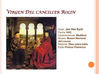 Jan Van EyckMaaseik, c. 1390 - Brujas, 1441. Pintor flamenco que trabajó en Brujas, fundador del Ars nova, estilo pictórico del gótico tardío en el siglo XV. Este periodo se caracteriza por el naturalismo de vívidos colores al óleo, la meticulosidad de los detalles, la precisión de las texturas y la búsqueda de nuevos sistemas de representación del espacio tridimensional, mediante la técnica de las «veladuras» o tenues capas de óleo aplicadas unas sobre otras y todas sobre un soporte que consta de una tabla de madera pulida y pintada de blanco, con lo que se logra una reflexión de la luz con el consecuente brillo de la pintura y una sugestión de profundidad. Inventó la de la fórmula del óleo con secado rápido. En 1425 Felipe III el Bueno, duque de Borgoña, le nombró pintor de la corte, cargo que conservó hasta su muerte. éste le encargó algunas misiones diplomáticas secretas en territorios de España, Italia y Portugal. La visita a estos países le permitió reconocer nuevas luminosidades, cielos y atmósferas diáfanas e incluso notar nuevas vegetaciones (en el Políptico de Gante aparecen, como parte del paisaje de la paradisíaca Nueva Jerusalén, figuradas con precisión casi de naturalista especies mediterráneas). Las figuras humanas por él representadas tienen una actitud impasible y tendiente a la monumentalidad. Es calificado de pintor naturalista, tal afirmación se ve corroborada en la representación de Eva y Adán, desnudos, en la parte superior del Políptico de Gante, retratados sin idealizaciones y sin demasiadas censuras: les ha pintado casi todos sus pelos. La obra más famosa es el monumental retablo titulado El Cordero Místico, también conocido como el políptico de Gante (1432) compuesto por varios paneles que se abren en antas para mostrar la pintura. Se conservan cuidadosamente firmadas y fechadas entre 1432 y 1439 nueve obras; cuatro de ellas son de tema religioso, como la Virgen del canónigo Van derPaele (1436), o la Virgen del Canciller Rolin (1435).