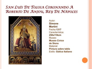 Simone MartiniSiena, Italia 1284- Aviñón, Francia 1344, Fue uno de los grandes pintores del Trecentoen Italia. Figura principal en el desarrollo de la primitiva pintura italiana e influyó fuertemente en el desarrollo del estilo gótico internacional. Se enmarca en la escuela sienesaReputado maestro en el dominio del color. Elementos esenciales de su estética son su gusto por la línea y la caligrafía admirable de los miniaturistas de la Escuela de miniaturistas de parísAprendió la técnica del fresco y estudió la obra de Giotto. Una de sus creaciones más tempranas, realizada hacia 1315, fue la "Majestad" del Palacio Público de Siena  En esta época estudia a fondo los esmaltes, los marfiles y las miniaturas que se desarrollaron en las escuelas del gótico  francés Hacia 1317 pinta "San Ludovico de Toulouse coronando a Roberto de Anjou" y "Escenas de la vida de San Martín" De este conjunto destaca la conjunción de elementos sagrados y profanos. Realizó otras obras como el retrato de Guidorico da Fogliano, o los polípticos que actualmente se encuentran en el Museo Nacional de Pisa y el Museo dell'Opera del Duomo de Orvieto. También relató en varias escenas la vida del beato AngostinoNovello y realizó la Anunciación de los UffiziAl comienzo de la década de los cuarenta se traslada a Aviñón, donde entra al servicio del pontífice Benedicto XII. En estas fechas entabla una profunda amistad con Petrarca. Para éste realizó la miniatura "Vergilius cum notisPetrarcae" y un retrato de Laura, cuyo paradero se desconoce.