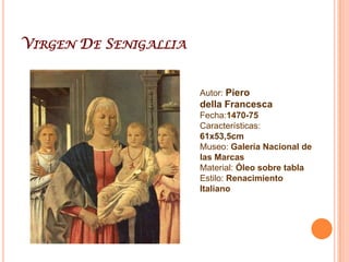 Piero DellafrancescaPiero De Benedetto Dei Franceschi , más conocido por Piero della Francesca (Sansepolcro, 1416-1492) fue un pintor cuatrocentista italiano.Su obra se caracteriza por una dignidad clásica. El tratamiento de las figuras es muy volumétrico y se percibe un estudio anatómico, y una cierta monumentalidad. Destaca la inexpresividad y frialdad de los personajes, con figuras que parecen estar muy estáticas, como congeladas y suspensas en sus propios movimientos. Se percibe también la voluntad de construcción de un espacio racional y coherente. Se interesó mucho por los problemas del claroscuro y perspectiva. La luz en sus cuadros es muy diáfana, con un tratamiento uniforme, sin intensidades ni gradación lumínica (ligeramente arcaica). Sus ensayos en este sentido llegan a dar la sensación de que sus figuras están modeladas en material dotado de luz propia, intima, radiante. Los frescos como la Leyenda de la Santa Cruz, en el ábside de la Iglesia de San Francisco, en Arezzo, son una obra de arte en luminosidad. La perspectiva lineal era su característica principal a la hora de pintar, lo que se puede apreciar en todos sus cuadros, que se distinguen básicamente por sus coloridos luminosos y un suave pero firme trazo en las figuras. Realizó numerosas obras importantes: El Bautismo de Cristo (1440-45), La Palla de la Misericordia (1445-1460), frescos en el templo Malatestiano de Rímini (1451), y una capilla en la iglesia de San Francisco de Arezzo (1452, 1463), en donde se ve el ciclo de la devoción de la Vera Cruz.