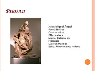 Miguel ÁngelEsculturor, pintor y arquitecto. Inició su aprendizaje en el taller de Ghirlandaio para entrar al poco tiempo en la escuela patrocinada por Lorenzo de Medici, donde tuvo como maestro a Bertoldo di Giovanni. Hacia 1492 realiza el relieve de la Batalla de los Centauros, que quedaría inconcluso. Toma como modelo a la Antigüedad clásica. El cardenal Riario le encarga en 1496 una estatua de Baco ebrio, finalizada al año siguiente. El cliente no quedó satisfecho y no le pagó el trabajo. El dios del vino se presenta desnudo, acompañado de un pequeño sátiro, sosteniendo la copa de vino con su mano derecha y dirigiendo hacia ella su mirada, delatando su gesto el estado de embriaguez en el que se encuentra. La Piedad que se conserva en San Pedro del Vaticano es una obra juvenil, encargada en 1498 por el cardenal francés Jean Bilhères de Lagraulas. Se trata de una obra cuya iconografía no tiene precedentes en Italia. El David es considerada su obra maestra. Fue realizado entre 1501 y 1504 para la ciudad de Florencia, como un símbolo político, emplazándose delante del Palazzo Vecchio. Tiene 434 centímetros de altura, una escala colosal, en sintonía con las obras de la Antigüedad. Su desnudez provocó problemas, siendo incluso apedreada durante el traslado desde el taller del maestro hasta su emplazamiento. Destaca la grandiosa cabeza de mirada altiva, que irradia en su gesto una poderosa energía concentrada. Pero el proyecto más grandioso sería la tumba del papa Julio II, mausoleo monumental que recordaría a las tumbas imperiales, integrado por más de 40 esculturas. Este majestuoso proyecto no se pudo llevar a cabo, quedando como muestra el espectacular Moisés que hoy se halla en la iglesia de San Pietro in Vincoli. La elaboración de las tumbas de los Médicis en Florencia se prolongará entre 1520 y 1534. 