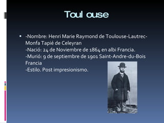 Toulouse -Nombre: Henri Marie Raymond de Toulouse-Lautrec-Monfa Tapié de Celeyran -Nació: 24 de Noviembre de 1864 en albi Francia. -Murió: 9 de septiembre de 1901 Saint-Andre-du-Bois Francia -Estilo. Post impresionismo. 