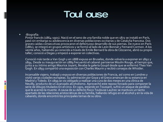 Toulouse -Biografía: Pintor francés (1864-1901). Nació en el seno de una familia noble que en 1872 se instaló en París, pasó sin embargo su adolescencia en diversas poblaciones occitanas y de Cataluña francesa. Dos graves caídas consecutivas provocaron el defectuoso desarrollo de sus piernas. De nuevo en París (1882), se integró en grupos artísticos y se formó al lado de León Bonnat y Fernand Cormon. A los veinte años, habiendo ya conocido a través de Emile Bernard la obra de Cézzanne, abrió su propio taller; conoció a Degas y empezó a exponer en colectivas. Conoció más tarde a Van Gogh y en 1888 expuso en Bruselas, donde volvería a exponer en 1892 y 1894. Desde su inauguración en 1889 frecuentó el cabaret parisiense Moulin Rouge, al tiempo que, junto a su íntimo amigo Maurice Joyant, llevaba la galería Goupil desde que se enfermó Theo Van Gogh. En 1893 compartió una exposición con Charles Maurin y recibió consejos de Whistler. Incansable viajero, trabajó y expuso en diversas poblaciones de Francia, así como en Londres y visitó varias ciudades europeas. Su admiración por Goya y el Greco arrancan de su estancia en Madrid y Toledo. En 1899 se vio obligado a realizar una cura de dos meses en una clínica de Neuilly, producto de un avanzado alcoholismo. Aprovechó este reposo forzado para componer la serie de dibujos titulados En el circo. En 1901, estando en Toussant, sufrió un ataque de parálisis que le acarreó la muerte. A causa de su defecto físico Toulouse Lautrec se mantuvo un tanto apartado de las relaciones aristocráticas de su familia, hallando refugio en el alcohol y en la vida de cabarets, donde encontró los principales temas de su obra. 