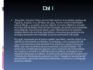 Dalí -Biografía: Salvador Felipe Jacinto Dalí nació en la localidad catalana de Figueras, España, el 11 de Mayo de 1904. Pronto mostró habilidades para el dibujo, y su padre, que era notario, lo envió a Madrid a estudiar en la Escuela de Bellas Artes de San Fernando, de donde sería expulsado años después. Sus primeras obras, como "Muchacha en la ventana", estaban dentro de una línea naturalista y minuciosa que producía una ambigua sensación de irrealidad, la que se acentuaría más tarde. En 1928, impulsado por el pintor catalán Joan Miró, marchó a París y se adhirió al movimiento surrealista, sin embargo, con su exposición de 1933 conoció la fama internacional. Fue entonces cuando comenzó a llevar una vida social llena de provocaciones y excentricidades. Tal actitud fue considerada por algunos como una forma de comercializar sus cuadros y sumada a su falta de postura política, condujeron a su expulsión del grupo surrealista. Durante este período puso en práctica su "método de interpretación paranoico-crítico", basado en las teorías del psicoanálisis, asociando elementos delirantes y oníricos en un lenguaje pictórico realista. 