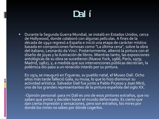 Dalí Durante la Segunda Guerra Mundial, se instaló en Estados Unidos, cerca de Hollywood, donde colaboró con algunas películas. A fines de la década de 1940 regresó a España e inició una etapa de carácter místico basada en composiciones famosas como "La última cena", sobre la obra del italiano, Leonardo da Vinci. Posteriormente, alternó la pintura con el diseño de joyas y la ilustración de libros. Mientras tanto, las exposiciones antológicas de su obra se sucedieron (Nueva York, 1966; París, 1979; Madrid, 1982), y, a medida que sus intervenciones públicas decrecían, la polémica dio paso a un renacido interés por su pintura. En 1974 se inauguró en Figueras, su pueblo natal, el Museo Dalí. Ocho años más tarde falleció Gala, su musa, lo que lo hizo disminuir su actividad artística. Salvador Dalí fue junto a Pablo Picasso y Joan Miró, uno de los grandes representantes de la pintura española del siglo XX.  -Opinión personal: para mi Dalí es uno de esos pintores extraños, que no saben que pintar y deciden hacer el mundo deformado. Es cierto que dan cierta impresión y sensaciones, pero son extraños, los mires por donde los mires no sabes por dónde cogerlos. 