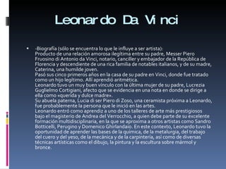 Leonardo Da Vinci -Biografía (sólo se encuentra lo que le influye a ser artista):  Producto de una relación amorosa ilegítima entre su padre, Messer Piero Fruosino di Antonio da Vinci, notario, canciller y embajador de la República de Florencia y descendiente de una rica familia de notables italianos, y de su madre, Caterina, una humilde joven. Pasó sus cinco primeros años en la casa de su padre en Vinci, donde fue tratado como un hijo legítimo. Allí aprendió aritmética. Leonardo tuvo un muy buen vínculo con la última mujer de su padre, Lucrezia Guglielmo Cortigiani, afecto que se evidencia en una nota en donde se dirige a ella como «querida y dulce madre». Su abuela paterna, Lucia di ser Piero di Zoso, una ceramista próxima a Leonardo, fue probablemente la persona que le inició en las artes.  Leonardo entró como aprendiz a uno de los talleres de arte más prestigiosos bajo el magisterio de Andrea del Verrocchio, a quien debe parte de su excelente formación multidisciplinaria, en la que se aproxima a otros artistas como Sandro Botticelli, Perugino y Domenico Ghirlandaio. En este contexto, Leonardo tuvo la oportunidad de aprender las bases de la química, de la metalurgia, del trabajo del cuero y del yeso, de la mecánica y de la carpintería, así como de diversas técnicas artísticas como el dibujo, la pintura y la escultura sobre mármol y bronce. 