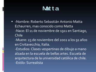 Matta -Nombre: Roberto Sebastián Antonio Matta Echaurren, mas conocido como Matta -Nace: El 11 de noviembre de 1911 en Santiago, Chile -Muere: 23 de noviembre del 2002 a los 91 años en Civitavecchia, Italia. -Estudios: Clases vespertinas de dibujo a mano alzada en la escuela de bellas artes. Escuela de arquitectura de la universidad católica de chile. -Estilo: Surrealista 