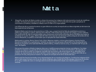 Matta -Biografía: Las obras de Matta revelan su deseo de expresar las imágenes del subconsciente a través de metáforas visuales. El impacto de estas pinturas de fuerte carga psicológica en el mundo del arte ayudó a perpetuar el movimiento surrealista y estableció a Matta como un líder en su especialidad. Las influencias de su juventud tuvieron un gran efecto en su arte; la mayoría de sus ideas originales se derivaron de esas experiencias tempranas. Roberto Matta nació el once de noviembre en Chile, 1911, y experimentó la falta de estabilidad económica y política que aquejaba su patria. Además de la inflación, Chile estaba bajo la presión de huelgas y juntas militares. Las condiciones de vida no eranfavorables, pero ocasionaron emociones profundas dentro de Matta que luego se revelarían en su arte. En 1932, Matta salió de Chile como reacción a la situación política después de la elección de Arturo Alessandri, un político conservador que no apoyaba las clases laborales. Matta pasó a Londres, Roma, Nueva York y París. Mientras viajaba y vivía en estos lugares, el pintor leyó la literatura de Mallarmé y Lautréamont. También se relacionó con personas influyentes en los estudios del arte, literatura y la poesía como Gabriela Mistral, poeta Chilena, y Federico García Lorca, un miembro del "Grupo de 1927" de España. Este grupo de poetas utilizaba imágenes obscuras y metáforas para presentar temas cosmológicos. Sus ideas tuvieron un impacto muy grande en el arte temprano de Matta. En "La Tierra es el Hombre", por ejemplo, la creación de la tierra revela sus imágenes mentales del nacimiento y del renacimiento de su identidad como exiliado. Su representación de la tierra también revela imágenes del caos geográfico y político del Chile de su juventud. Por eso, esta pintura muestra "un regreso al concepto de la tierra nacida del caos." Matta pintó las fuerzas terrenales como representantes de sus impulsos psicológicos. Combina las imágenes de la tierra y del cuerpo humano con el uso de colores brillantes, para revelar las fuerzas salvajes inherentes en los dos. En su obra, trataba de crear un mensaje sobre la evolución del hombre desde una criatura bárbara a un ser racional. 