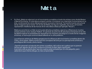 Matta En París, Matta se relacionó con el movimiento surrealista a través de artistas como André Breton y Marcel Duchamp. En esta época empezó a pintar e incorporar sus creaciones inconscientes en su arte, combinando los reinos del pensamiento racional e irracional; "la transformación estructural de las imágenes de la mente." En el arte de Matta, las figuras vegetales, las rocas y el hombre representan metáforas de las fuerzas de la naturaleza (véase por ejemplo "Rocas"). Matta se convirtió en un líder en el mundo del arte surrealista y ejerció su influencia en muchos artistas jóvenes como Jackson Pollock. En general, las pinturas de esta época temprana en la vida de Matta exploran la posibilidad de representar los impulsos psicológicos a través de las imágenes artísticas, un tema que continuó desarrollando en su arte posterior. Los esfuerzos artísticos de Matta perpetuaron la influencia del movimiento surrealista dentro de Chile y otros países. Matta revolucionó los conceptos del arte por sus percepciones artísticas y psicológicas del mundo y de la mente. -Opinión personal: se trata de otro pintor surrealista, del cual se ven cuadros que no parecen hechos por alguien de tal nivel, aunque en el fondo oculten algún significado. A primera vista se podría decir que sus cuadros están pintados por un niño pequeño, pero sabiendo lo que intenta dibujar, es más comprensible. 