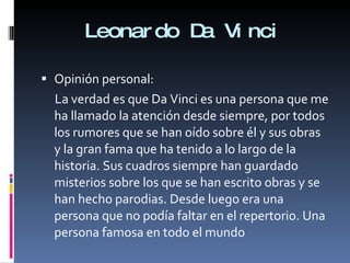 Leonardo Da Vinci Opinión personal: La verdad es que Da Vinci es una persona que me ha llamado la atención desde siempre, por todos los rumores que se han oído sobre él y sus obras y la gran fama que ha tenido a lo largo de la historia. Sus cuadros siempre han guardado misterios sobre los que se han escrito obras y se han hecho parodias. Desde luego era una persona que no podía faltar en el repertorio. Una persona famosa en todo el mundo 