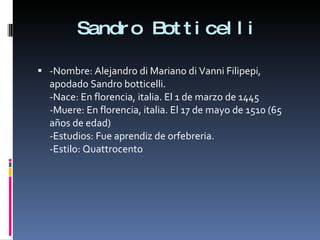 Sandro Botticelli -Nombre: Alejandro di Mariano di Vanni Filipepi, apodado Sandro botticelli. -Nace: En florencia, italia. El 1 de marzo de 1445 -Muere: En florencia, italia. El 17 de mayo de 1510 (65 años de edad) -Estudios: Fue aprendiz de orfebreria. -Estilo: Quattrocento 