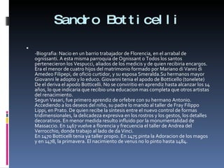 Sandro Botticelli -Biografia: Nacio en un barrio trabajador de Florencia, en el arrabal de ognissanti. A esta misma parroquia de Ognissant o Todos los santos pertenecieron los Vespucci, aliados de los medicis y de quien recibiria encargos. Era el menor de cuatro hijos del matrimonio formado por Mariano di Vanni di Amedeo Filipepi, de oficio curtidor, y su esposa Smeralda.Su hermanos mayor Giovanni le adopto y lo educo. Giovanni tenia el apodo de Botticello (tonelete) De el deriva el apodo Botticelli. No se conviritio en aprendiz hasta alcanzar los 14 años, lo que indicaria que recibio una educacion mas completa que otros artistas del renacimiento. Segun Vasari, fue primero aprendiz de orfebre con su hermano Antonio. Accediendo a los deseos del niño, su padre lo mando al taller de Fray Filippo Lippi, en Prato. De quien recibe la síntesis entre el nuevo control de formas tridimensionales, la delicadeza expresiva en los rostros y los gestos, los detalles decorativos. En menor medida resulto influido por la monumentalidad de Massaccio. En 1467 vuelve a florencia y frecuencia el taller de Andrea del Verrocchio, donde trabajo al lado de da Vinci. En 1470 Botticelli tenia ya taller propio. En 1475 pinta la Adoracion de los magos y en 1478, la primavera. El nacimiento de venus no lo pinto hasta 1484. 