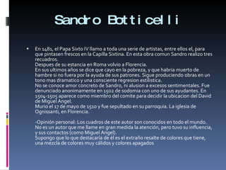 Sandro Botticelli En 1481, el Papa Sixto IV llamo a toda una serie de artistas, entre ellos el, para que pintasen frescos en la Capilla Sixtina. En esta obra comun Sandro realizo tres recuadros. Despues de su estancia en Roma volvio a Florencia. En sus ultimos años se dice que cayo en la pobreza, y que habria muerto de hambre si no fuera por la ayuda de sus patrones. Sigue produciendo obras en un tono mas dramatico y una consciente regresion estilistica. No se conoce amor concreto de Sandro, ni alusion a excesos sentimentales. Fue denunciado anonimamente en 1502 de sodomia con uno de sus ayudantes. En 1504-1505 aparece como miembro del comite para decidir la ubicacion del David de Miguel Angel. Murio el 17 de mayo de 1510 y fue sepultado en su parroquia. La iglesia de Ognissanti, en Florencia. -Opinión personal: Los cuadros de este autor son conocidos en todo el mundo. No es un autor que me llame en gran medida la atención, pero tuvo su influencia, y sus contactos (como Miguel Angel). Supongo que lo que destacaría de él es el extraño resalte de colores que tiene, una mezcla de colores muy cálidos y colores apagados 