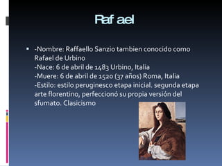 Rafael -Nombre: Raffaello Sanzio tambien conocido como Rafael de Urbino -Nace: 6 de abril de 1483 Urbino, Italia  -Muere: 6 de abril de 1520 (37 años) Roma, Italia -Estilo: estilo peruginesco etapa inicial. segunda etapa arte florentino, perfeccionó su propia versión del sfumato. Clasicismo 