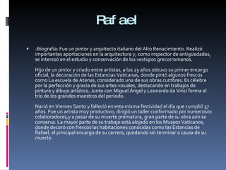 Rafael -Biografia: Fue un pintor y arquitecto italiano del Alto Renacimiento. Realizó importantes aportaciones en la arquitectura y, como inspector de antigüedades, se interesó en el estudio y conservación de los vestigios grecorromanos. Hijo de un pintor y criado entre artistas, a los 25 años obtuvo su primer encargo oficial, la decoración de las Estancias Vaticanas, donde pintó algunos frescos como La escuela de Atenas, considerado una de sus obras cumbres. Es célebre por la perfección y gracia de sus artes visuales, destacando en trabajos de pintura y dibujo artístico. Junto con Miguel Ángel y Leonardo da Vinci forma el trío de los grandes maestros del período. Nació en Viernes Santo y falleció en esta misma festividad el día que cumplió 37 años. Fue un artista muy productivo, dirigió un taller conformado por numerosos colaboradores,y a pesar de su muerte prematura, gran parte de su obra aún se conserva. La mayor parte de su trabajo está alojado en los Museos Vaticanos, donde decoró con frescos las habitaciones conocidas como las Estancias de Rafael, el principal encargo de su carrera, quedando sin terminar a causa de su muerte. 