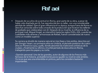 Rafael Después de sus años de juventud en Roma, gran parte de su obra, a pesar de haber sido diseñada por él, fue reproducida por su taller, con una considerable pérdida de calidad. Ejerció gran influencia en su época; aunque fuera de Roma su obra fue conocida sobre todo a través de la producción que hicieron los talleres de grabado que colaboraban con él. Después de su muerte, la influencia de su principal rival, Miguel Ángel, se intensificó hasta los siglos XVIII y XIX, cuando las cualidades más serenas y armoniosas de Rafael, fueron consideradas de nuevo como un modelo superior. Su carrera se dividió de manera natural en tres fases y tres estilos, descritos así por Giorgio Vasari: sus primeros años en Umbría, el periodo posterior de cuatro años en Florencia (1504-1508), donde absorbió las tradiciones artísticas de la ciudad, y finalmente su último y triunfal período de doce años en Roma, trabajando para los papas y su corte. -Opinión personal: Uno de los grandes, autor de algunos de los frescos más famosos de la historia. probablemente pocos igualen su nivel en este ámbito. Yo no es que sea una entendida en pintura, pero los considero bastante importantes. 