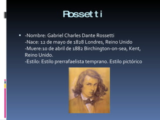 Rossetti -Nombre: Gabriel Charles Dante Rossetti -Nace: 12 de mayo de 1828 Londres, Reino Unido -Muere:10 de abril de 1882 Birchington-on-sea, Kent, Reino Unido. -Estilo: Estilo prerrafaelista temprano. Estilo pictórico  