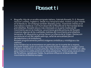 Rossetti Biografía: Hijo de un erudito emigrado italiano, Gabriele Rossetti, D. G. Rossetti nació en Londres, Inglaterra. Desde muy temprana edad, mostró un gran interés en la literatura. Sin embargo también deseaba pintar, mostrando interés en el arte italiano medieval. Con Hunt desarrollo la filosofía de la Hermandad de los prerrafaelitas. Rossetti estuvo más interesado en la parte medieval del movimiento que en la moderna. Las primeras grandes pinturas de Rossetti muestran algunas de las cualidades realistas del movimiento prerrafaelista temprano. En 1849 pinta su primer lienzo La infancia de la Virgen. Destaca en sus pinturas el uso del cabello pelirrojo, señal de sensualidad para el decadentismo y el simbolismo. Rossetti progresivamente prefirió imágenes simbólicas y mitológicas a las realistas. Estas tendencias se acrecentaron en particular por la muerte de su esposa, Elizabeth Siddal, quien se suicidio ingiriendo láudano. Idealizo su imagen como la Beatriz de Dante en muchas pinturas. Dejo la hermandad prerrafaelita en 1863 pero mantuvo su estilo pictórico en obras posteriores. Pintó varias veces el mito de Persefone, raptada por Hades. Su pintura influyo en el desarrollo del movimiento simbolista europeo. 