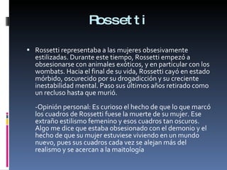 Rossetti Rossetti representaba a las mujeres obsesivamente estilizadas. Durante este tiempo, Rossetti empezó a obsesionarse con animales exóticos, y en particular con los wombats. Hacia el final de su vida, Rossetti cayó en estado mórbido, oscurecido por su drogadicción y su creciente inestabilidad mental. Paso sus últimos años retirado como un recluso hasta que murió. -Opinión personal: Es curioso el hecho de que lo que marcó los cuadros de Rossetti fuese la muerte de su mujer. Ese extraño estilismo femenino y esos cuadros tan oscuros. Algo me dice que estaba obsesionado con el demonio y el hecho de que su mujer estuviese viviendo en un mundo nuevo, pues sus cuadros cada vez se alejan más del realismo y se acercan a la maitología 