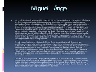 Miguel Ángel -Biografía: La obra de Miguel Ángel, celebrada por sus contemporáneos como el punto culminante del arte renacentista, fue también su dramática conclusión. Sus esculturas, sus pinturas y su arquitectura, fueron admiradas más allá de todo límite, consideradas como creaciones superiores a las de los antiguos y por encima de la naturaleza misma. Pero Miguel Ángel estaba todavía vivo cuando se inició la polémica, entre los apasionados exaltadores de su arte y sus detractores, que condenaban la falta de medida y de naturalidad, contraponiendo su fuerza a la gracia y la elegancia del arte de Rafael. Lodovico Dolce el año 1557, tildaba de monótonos los desnudos de Miguel Ángel en comparación con la belleza de las obras de Rafael. Fue criticado también por la iglesia italiana, durante la segunda mitad del seiscientos, ya que sus obras no eran afines a las nuevas normas del Concilio de Trento. Desde la mitad del siglo XVIII, fueron cambiando las críticas hasta llegar a la total adoración por su arte. El carácter profundamente religioso de Miguel Ángel, su genial cabeza le llevaron a ser considerado como un mito lo que le acarreó, como antes se ha apuntado, algunas críticas ya que su dominio de las técnicas clásicas llevó a que, en cierta medida, jugara con ellas y las sobrepasara. Su modo de ser impulsivo le llevó a dedicarse en su juventud a manifestaciones artísticas principalmente escultóricas en donde el artista tiene una mayor cercanía con su obra, la lleva a cabo él mismo, cosa que se pierde con la arquitectura que por encargo papal acepta en muchas ocasiones principalmente en el segundo tramo de su vida. Su concepción anuncia la próxima arquitectura barroca. Los frescos de la bóveda de la Capilla Sixtina representan la visión más perfecta de su creencia neoplatónica, que afirmaba que la belleza de la figura humana tiene un carácter divino; también en esta misma creencia se encuentra el significado de las tumbas de los Médici, donde la zona inferior simboliza el mundo material en contraposición de la arquitectura iluminada por la cúpula de la sacristía Nueva, que representa el mundo espiritual. 