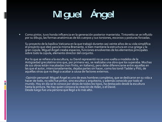 Miguel Ángel Como pintor, tuvo honda influencia en la generación posterior manierista. Tintoretto se ve influido por su dibujo, las formas anatómicas de los cuerpos y sus torsiones, escorzos y posturas forzadas. Su proyecto de la basílica Vaticana en la que trabajó durante casi veinte años de su vida simplifica el proyecto que ideó para la misma Bramante, si bien mantiene la estructura en cruz griega y la gran cúpula. Miguel Ángel creaba espacios, funciones envolventes de los elementos principales sobre todo la cúpula, elemento director del conjunto. Por lo que se refiere a la escultura, su David representó no ya una vuelta a modelos de la Antigüedad grecolatina sino que, por primera vez, se realizaba una obra que los superaba. Muchas de sus obras están inacabadas (non finito, en italiano), pero debe diferenciarse entre aquellas en las que el autor, intencionadamente, dejaba partes sin hacer, como los tondi Taddei y Pitti, de aquellas otras que no llegó a acabar a causa de factores externos. -Opinión personal: Miguel Ángel es uno de esos hombres completos, que se dedicaron en su vida a hacer de todo, no sólo fue pintor, sino escultor y arquitecto, y además conocido por todo el mundo. Hoy en día se le conoce por obras de todos los tipos, ha destacado desde la escultura hasta la pintura. No hay quien conozca la creación de Adán, o el David. Desde luego fue una persona que llegó a lo más alto. 