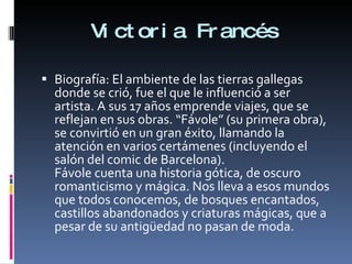 Victoria Francés Biografía: El ambiente de las tierras gallegas donde se crió, fue el que le influenció a ser artista. A sus 17 años emprende viajes, que se reflejan en sus obras. “Fávole” (su primera obra), se convirtió en un gran éxito, llamando la atención en varios certámenes (incluyendo el salón del comic de Barcelona). Fávole cuenta una historia gótica, de oscuro romanticismo y mágica. Nos lleva a esos mundos que todos conocemos, de bosques encantados, castillos abandonados y criaturas mágicas, que a pesar de su antigüedad no pasan de moda. 