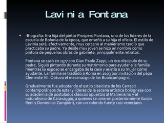 Lavinia Fontana -Biografia: Era hija del pintor Prospero Fontana, uno de los líderes de la escuela de Bolonia de la época, que enseñó a su hija el oficio. El estilo de Lavinia será, efectivamente, muy cercano al manierismo tardío que practicaba su padre. Ya desde muy joven se hizo un nombre como pintora de pequeñas obras de gabinete, principalmente retratos. Fontana se casó en 1577 con Gian Paolo Zappi, un rico discípulo de su padre. Siguió pintando durante su matrimonio para ayudar a la familia mientras su esposo se encargaba de la casa y asistía a su mujer como ayudante. La familia se trasladó a Roma en 1603 por invitación del papa Clemente VII. Obtuvo el mecenazgo de los Buoncampagni. Gradualmente fue adoptando el estilo clasicista de los Carracci contemporáneos de esta (y líderes de la escena artística bolognesa con su academia de postulados clásicos opuestos al Manierismo y al naturalismo de Caravaggio, a quienes se unieron posteriormente Guido Reni y Domenico Zampieri), con un colorido fuerte casi veneciano. 