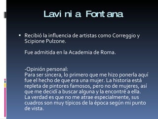 Lavinia Fontana Recibió la influencia de artistas como Correggio y Scipione Pulzone. Fue admitida en la Academia de Roma. -Opinión personal: Para ser sincera, lo primero que me hizo ponerla aquí fue el hecho de que era una mujer. La historia está repleta de pintores famosos, pero no de mujeres, así que me decidí a buscar alguna y la encontré a ella. La verdad es que no me atrae especialmente, sus cuadros son muy típicos de la época según mi punto de vista. 