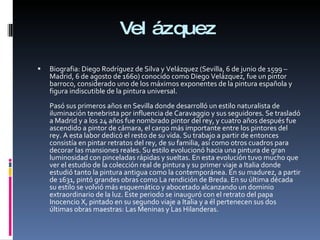 Velázquez Biografia: Diego Rodríguez de Silva y Velázquez (Sevilla, 6 de junio de 1599 – Madrid, 6 de agosto de 1660) conocido como Diego Velázquez, fue un pintor barroco, considerado uno de los máximos exponentes de la pintura española y figura indiscutible de la pintura universal. Pasó sus primeros años en Sevilla donde desarrolló un estilo naturalista de iluminación tenebrista por influencia de Caravaggio y sus seguidores. Se trasladó a Madrid y a los 24 años fue nombrado pintor del rey, y cuatro años después fue ascendido a pintor de cámara, el cargo más importante entre los pintores del rey. A esta labor dedicó el resto de su vida. Su trabajo a partir de entonces consistía en pintar retratos del rey, de su familia, así como otros cuadros para decorar las mansiones reales. Su estilo evolucionó hacia una pintura de gran luminosidad con pinceladas rápidas y sueltas. En esta evolución tuvo mucho que ver el estudio de la colección real de pintura y su primer viaje a Italia donde estudió tanto la pintura antigua como la contemporánea. En su madurez, a partir de 1631, pintó grandes obras como La rendición de Breda. En su última década su estilo se volvió más esquemático y abocetado alcanzando un dominio extraordinario de la luz. Este periodo se inauguró con el retrato del papa Inocencio X, pintado en su segundo viaje a Italia y a él pertenecen sus dos últimas obras maestras: Las Meninas y Las Hilanderas. 