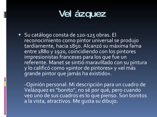 Velázquez Su catálogo consta de 120-125 obras. El reconocimiento como pintor universal se produjo tardíamente, hacia 1850. Alcanzó su máxima fama entre 1880 y 1920, coincidiendo con los pintores impresionistas franceses para los que fue un referente. Manet se sintió maravillado con su pintura y lo calificó como «pintor de pintores» y «el más grande pintor que jamás ha existido». -Opinión personal: Mi descripción para un cuadro de Velázquez es "bonito", no sé por qué, pero cuando veo uno de sus cuadros es lo que pienso. Son bonitos a la vista, atractivos. Me gusta su dibujo. 