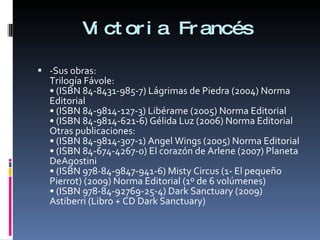 Victoria Francés -Sus obras:  Trilogía Fávole: • (ISBN 84-8431-985-7) Lágrimas de Piedra (2004) Norma Editorial • (ISBN 84-9814-127-3) Libérame (2005) Norma Editorial • (ISBN 84-9814-621-6) Gélida Luz (2006) Norma Editorial Otras publicaciones: • (ISBN 84-9814-307-1) Angel Wings (2005) Norma Editorial • (ISBN 84-674-4267-0) El corazón de Arlene (2007) Planeta DeAgostini • (ISBN 978-84-9847-941-6) Misty Circus (1- El pequeño Pierrot) (2009) Norma Editorial (1º de 6 volúmenes) • (ISBN 978-84-92769-25-4) Dark Sanctuary (2009) Astiberri (Libro + CD Dark Sanctuary) 