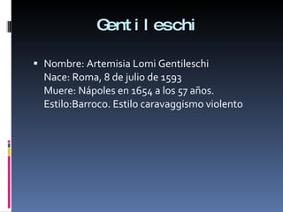 Gentileschi Nombre: Artemisia Lomi Gentileschi Nace: Roma, 8 de julio de 1593 Muere: Nápoles en 1654 a los 57 años. Estilo:Barroco. Estilo caravaggismo violento 