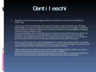 Gentileschi Biografia: Fue una pintora caravaggista italiana, hija del pintor toscano Orazio Gentileschi (1563-1639). Vivió en la primera mitad del siglo XVII. Tomó de su padre, Orazio, el límpido rigor del dibujo, injertándole una fuerte acentuación dramática, tomada de las obras de Caravaggio, cargada de efectos teatrales; elemento estilístico que contribuyó a la difusión del caravaggismo en Nápoles, ciudad a la que se trasladó en 1630. Artemisia Gentileschi está considerada como una de los primeros pintores barrocos, de los más completos de su generación, imponiéndose por su arte en una época en la que las mujeres pintoras no eran aceptadas fácilmente. Pintó cuadros históricos y religiosos en un momento en que estos temas heroicos eran considerados inadecuados para el espíritu femenino. Retocó y modificó obras de su padre, dotándolas de un realismo que antes no tenían. Les añadió una atmósfera dramática, acentuando el claroscuro a la manera de Caravaggio, contribuyendo así a que este estilo madurase. Representa así un caravaggismo violento. -Opinión personal: Una mujer que supo superar la época y llegar a la fama, aunque sus cuadros saliesen de lo normal (tal vez fuese eso lo que la ayudó a ascender). Me sorprende el hecho de la brusquedad que llevan sus cuadros, pero no me parece mal, fue una persona innovadora, pues se salía de la época, haciendo lo que quería y destacando 