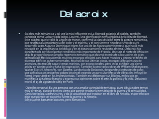 Delacroix Su obra más romántica y tal vez la más influyente es La libertad guiando al pueblo, también conocida como La barricada (1830, Louvre), una glorificación semialegórica de la idea de libertad. Este cuadro, que le valió la Legión de Honor, confirmó la clara división entre la pintura romántica, que resaltaba la importancia del color y el espíritu, y el concurrente neoclasicismo (de cuyo desarrollo Jean Auguste Dominique Ingres fue una de las figuras prominentes), que hacía más hincapié en la importancia del dibujo y en el distanciamiento respecto al tema. Delacroix fue durante toda su vida el pintor romántico más importante de Francia. Un viaje al norte de África en 1832 le proporcionó un amplio repertorio temático que plasmó en más de 100 cuadros de gran sensualidad. Recibió además muchos encargos oficiales para hacer murales y decorar el techo de diversos edificios gubernamentales. Muchas de sus últimas obras, en especial las pinturas de animales, escenas de caza y temas marinos, son excepcionales, pero otras exhiben una cierta aridez en su ejecución y falta de inspiración. También ilustró varias obras de William Shakespeare, Walter Scott y Johann W. von Goethe. La técnica de Delacroix, de grandes contrastes de color, que aplicaba con pequeños golpes de pincel creando un particular efecto de vibración, influyó de forma importante en los impresionistas. También es célebre por sus Diarios, en los que se manifiesta su talento literario y expresa sus opiniones sobre el arte, la política y la vida. Delacroix murió el 13 de agosto de 1863 en París -Opinión personal: Es una persona con una amplia variedad de temática, pues dibuja sobre temas muy diversos, aunque bien es cierto que parece resaltar la temática de la guerra y la sensualidad. Conozco varios cuadros suyos, y da la casualidad que estaban en el libro de historia, es por ello que digo que parece ser su punto fuerte la guerra y la historia. Son cuadros bastantes oscuros, pero llamativos. 