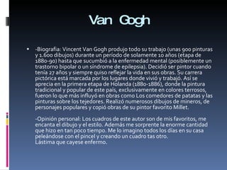 Van Gogh -Biografia: Vincent Van Gogh produjo todo su trabajo (unas 900 pinturas y 1.600 dibujos) durante un período de solamente 10 años (etapa de 1880-90) hasta que sucumbió a la enfermedad mental (posiblemente un trastorno bipolar o un síndrome de epilepsia). Decidió ser pintor cuando tenía 27 años y siempre quiso reflejar la vida en sus obras. Su carrera pictórica está marcada por los lugares donde vivió y trabajó. Así se aprecia en la primera etapa de Holanda (1880-1886), donde la pintura tradicional y popular de este país, exclusivamente en colores terrosos, fueron lo que más influyó en obras como Los comedores de patatas y las pinturas sobre los tejedores. Realizó numerosos dibujos de mineros, de personajes populares y copió obras de su pintor favorito Millet. -Opinión personal: Los cuadros de este autor son de mis favoritos, me encanta el dibujo y el estilo. Además me sorprente la enorme cantidad que hizo en tan poco tiempo. Me lo imagino todos los días en su casa peleándose con el pincel y creando un cuadro tas otro. Lástima que cayese enfermo. 