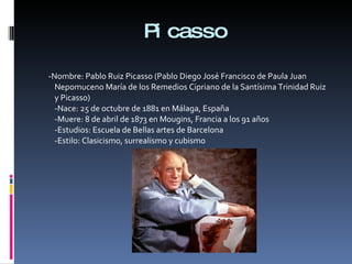 Picasso -Nombre: Pablo Ruiz Picasso (Pablo Diego José Francisco de Paula Juan Nepomuceno María de los Remedios Cipriano de la Santísima Trinidad Ruiz y Picasso) -Nace: 25 de octubre de 1881 en Málaga, España -Muere: 8 de abril de 1873 en Mougins, Francia a los 91 años -Estudios: Escuela de Bellas artes de Barcelona -Estilo: Clasicismo, surrealismo y cubismo 