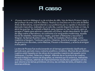 Picasso -Picasso nació en Málaga el 25 de octubre de 1881, hijo de María Picasso López y del profesor de arte José Ruiz Blasco. Realizó sus estudios en la Escuela de Bellas Artes de Barcelona, sorprendiendo a sus profesores por su rapidez e intuición: un desnudo masculino, realizado en un solo día, cuando disponía de todo un mes, le abrió las puertas. Se trasladó a Madrid, para ingresar en San Fernando, pero se escapa a Toledo para admirar y saborear a El Greco, recién descubierto. En abril de 1899 vuelve a Barcelona y se confronta a la vanguardia modernista, aquella horda de rebeldes, hedonistas y vitales, que leen a Nietzsche y escuchan a Wagner. Se llaman Rusiñol, Casas, Utrillo. Se traslada a París y elige, como maestros a Gauguin, Toulouse-Lautrec, Cézanne. Acierta al escoger su nombre de guerra (con dos eses, como Matisse, Poussin o Rousseau), y acierta al emigrar a otra patria. La obra de Picasso fue evolucionando en el tiempo permitiendo clasificarla en periodo azul, periodo rosa y cubismo analítico y sintético. Muchos de sus últimos cuadros están basados en las obras de los grandes maestros del pasado como Velázquez, Courbet, Delacroix y Manet. Además de en la pintura de cuadros, Picasso trabajó en cientos de litografías; se interesó por la cerámica, realizando unas dos mil piezas, además de importantísimas esculturas y grabados con los que retornó a los temas primitivos: el circo, las corridas de toros, el teatro y las escenas eróticas. 