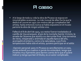 Picasso A lo largo de toda su vida la obra de Picasso se expuso en innumerables ocasiones. La más inusual de ellas fue la que le dedicó el Louvre en 1971 con motivo del 90 cumpleaños del artista; hasta entonces nunca se había expuesto en el museo parisino la obra de ningún artista vivo. Falleció el 8 de abril de 1973, sus restos fueron trasladados al castillo de Vauvenargues, al pie de la montaña Sainte-Victoire, la amada de Cézanne que asistió a su derrumbe final. Una tormenta de nieve, inesperada y anómala en aquella época del año, acompañó el entierro, como si la naturaleza, cuyo fruto tempestuoso había sido el artista, quisiera participar en el adiós -Opinión personal: para mi Picasso es sencillamente un caos, jamás entendí sus cuadros ni jamás los entenderé, tengo que mirarlos muy fijamente para darme cuenta de lo que el quiere indicar (y tengo que leer el título), es un autor complicado. 
