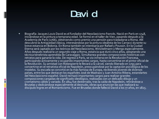 David Biografía: Jacques Louis David es el fundador del Neoclasicismo francés. Nació en París en 1748, iniciándose en la pintura a temprana edad. Se formó en el taller de Vien, pasando después a la Academia de París (1766), obteniendo como premio una pensión para trasladarse a Roma. Allí descubrió la Antigüedad clásica, interesándose por la pintura idealista de los Carracci durante su breve estancia en Bolonia. En Roma también se interesaría por Rafael y Poussin. En la Ciudad Eterna será captado por los teóricos del Neoclasicismo, Winckelmann y Mengs especialmente. Años después realizaría un segundo viaje a Roma, estancia que duró cinco años, adoptando una técnica tenebrista aprendida de Caravaggio. Simultanea grandes composiciones históricas con retratos para ganarse la vida. De regreso a París, se vio inmerso en la Revolución Francesa, participando activamente y ocupando importantes cargos, hasta convertirse en el pintor oficial de la Revolución. Su amistad con Robespierre le llevará a la cárcel, siendo liberado en 1795 para convertirse en el retratista oficial de Napoleón, preocupándose por la captación psicológica de los modelos. Su escuela se convirtió en la más famosa de Europa, recibiendo jóvenes de diversos países, entre los que destacan los españoles José de Madrazo y Juan Antonio Ribera, estandartes del Neoclasicismo español. David rechazó importantes cargos para realizar grandes composiciones cargadas de significado ideológico, realizadas con un delicado dibujo y un cromatismo cálido y variado. En 1814 fue desterrado, tras la caída de Napoleón, retirándose a Bruselas y dedicándose especialmente al desnudo, obras que anuncian las que realizará su discípulo Ingres en el Romanticismo. Fue en Bruselas donde falleció David a los 77 años, en 1825.  