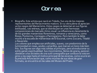 Correa Biografía: Este artista que nació en Toledo, fue uno de los mejores representantes del Renacimiento maduro. En su obra plena se aprecian ya los rasgos del Manierismo. Estos rasgos se detectan en sus figuras estilizadas, casi etéreas, que se distribuyen en unas hermosas composiciones de marcado ritmo visual. La influencia es claramente la de los grandes manieristas florentinos, romanos y venecianos, como Rosso, Pontormo, Correggio o Parmigianino. Pero también le debe mucho a la escuela de manieristas de El Escorial, como Zuccaro, Tibaldi o Navarrete. Los colores que emplea son artificiales, suaves, con predominio de la luminosidad en rosas, azules y amarillos, que marcan un tono más bien frío. Sus figuras son algo más sólidas al principio, pero al evolucionar su estilo ganan espiritualidad. Sus movimientos, llenos de gracia, parecen obedecer a los dictados de una sutil coreografía que conduce la vista en giros y zig-zags hasta el motivo principal de las escenas, como ocurre en la preciosa Anunciación que, como muchas de sus obras de gran formato, se encuentra en las salas del Museo del Prado. 