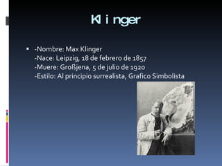 Klinger -Nombre: Max Klinger -Nace: Leipzig, 18 de febrero de 1857 -Muere: Großjena, 5 de julio de 1920 -Estilo: Al principio surrealista, Grafico Simbolista 