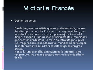 Victoria Francés Opinión personal: Desde luego es una artista que me gusta bastante, por eso decidí empezar por ella. Creo que es una gran pintora, que muestra los sentimientos de sus personajes a través del dibujo. Aunque sus obras sean principalmente ilustraciones que cuentan una historia, la meto en esta categoría, pues sus imágenes son conocidas a nivel mundial, no sería capaz de meterla en otro sitio. Para mi esta mujer es una gran artista. Nunca fui una gran dibujante (aunque lo intento!), pero tengo muy claro que me gustaría tener el estilo de dibujo de ella 