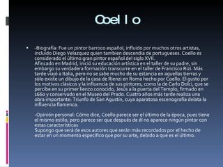 Coello -Biografía: Fue un pintor barroco español, influido por muchos otros artistas, incluido Diego Velazquez quien tambien descendia de portugueses. Coello es considerado el último gran pintor español del siglo XVII. Afincado en Madrid, inició su educación artística en el taller de su padre, sin embargo su verdadera formación transcurre en el taller de Francisco Rizi. Más tarde viajó a Italia, pero no se sabe mucho de su estancia en aquellas tierras y sólo existe un dibujo de la casa de Rienzi en Roma hecho por Coello. El gusto por los motivos clásicos y la influencia de sus pintores, como la de Carlo Dolci, que se percibe en su primer lienzo conocido, Jesús a la puerta del Templo, firmado en 1660 y conservado en el Museo del Prado. Cuatro años más tarde realiza una obra importante: Triunfo de San Agustín, cuya aparatosa escenografía delata la influencia flamenca. -Opinión personal: Cómo dice, Coello parece ser el último de la época, pues tiene el mismo estilo, pero parece ser que después de él no aparece ningún pintor con estas características Supongo que será de esos autores que serán más recordados por el hecho de estar en un momento específico que por su arte, debido a que es el último. 