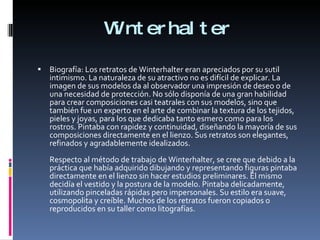 Winterhalter Biografía: Los retratos de Winterhalter eran apreciados por su sutil intimismo. La naturaleza de su atractivo no es difícil de explicar. La imagen de sus modelos da al observador una impresión de deseo o de una necesidad de protección. No sólo disponía de una gran habilidad para crear composiciones casi teatrales con sus modelos, sino que también fue un experto en el arte de combinar la textura de los tejidos, pieles y joyas, para los que dedicaba tanto esmero como para los rostros. Pintaba con rapidez y continuidad, diseñando la mayoría de sus composiciones directamente en el lienzo. Sus retratos son elegantes, refinados y agradablemente idealizados. Respecto al método de trabajo de Winterhalter, se cree que debido a la práctica que había adquirido dibujando y representando figuras pintaba directamente en el lienzo sin hacer estudios preliminares. Él mismo decidía el vestido y la postura de la modelo. Pintaba delicadamente, utilizando pinceladas rápidas pero impersonales. Su estilo era suave, cosmopolita y creíble. Muchos de los retratos fueron copiados o reproducidos en su taller como litografías. 