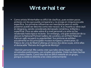 Winterhalter Como artista Winterhalter es difícil de clasificar, pues existen pocos pintores con los que pueda compararse y no encaja en ninguna escuela específica. Sus primeras influencias son neoclásicas pero su estilo posterior puede ser descrito como neo-rococó. A su muerte su obra cayó en desgracia, siendo considerada demasiado romántica, brillante y superficial. Poco se sabe sobre él a nivel personal y su arte no fue revalorado hasta época reciente. Sin embargo, una gran exhibición de su obra en la National Portrait Gallery de Londres y en el Petit Palais en París en 1987 recuperó su popularidad. Sus pinturas se exhiben actualmente en los principales museos europeos y americanos. El Palacio de Liria de Madrid alberga al menos dos obras suyas, entre ellas el destacable “Retrato de Eugenia de Montijo”. -Opinión personal: Me cuesta creer que tales obras hayan sido hechas sin estudios preliminares, con simples pinceladas. Están tan bien hechas que cuesta creerlo. Como bien dice es difícil meterle en un grupo, porque su estilo es distinto a los vistos anteriormente 