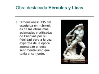 Obra destacada: Hércules y Licas Dimensiones: 335 cm esculpida en mármol, es de las obras más aclamadas y criticadas de Canovas por su fidelidad pero a la vez expertos de la época apuntaban al poco sentimentalismo que tenía el conjunto.  