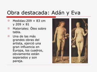 Obra destacada: Adán y Eva Medidas:209 × 83 cm y 209 × 81  Materiales: Óleo sobre tabla. Una de las más grandes obras del artista, ejerció una gran influencia en Europa, los cuadros, obviamente están separados y son pareja. 