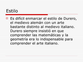 Estilo Es difícil enmarcar el estilo de Durero, el medievo alemán con un arte bastante distinto al medievo italiano. Durero siempre insistió en que comprender las matemáticas y la geometría era lo indispensable para comprender el arte italiano. 