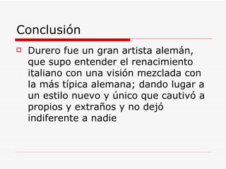 Conclusión Durero fue un gran artista alemán, que supo entender el renacimiento italiano con una visión mezclada con la más típica alemana; dando lugar a un estilo nuevo y único que cautivó a propios y extraños y no dejó indiferente a nadie 